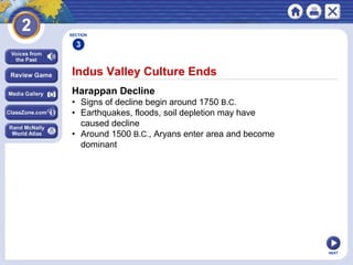 NEXT
Indus Valley Culture Ends
Harappan Decline
• Signs of decline begin around 1750 B.C.
• Earthquakes, floods, soil depletion may have
caused decline
• Around 1500 B.C., Aryans enter area and become
dominant
SECTION
3
 