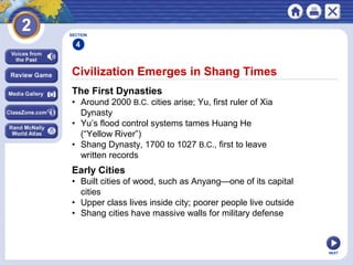 NEXT
Civilization Emerges in Shang Times
The First Dynasties
• Around 2000 B.C. cities arise; Yu, first ruler of Xia
Dynasty
• Yu’s flood control systems tames Huang He
(“Yellow River”)
• Shang Dynasty, 1700 to 1027 B.C., first to leave
written records
Early Cities
• Built cities of wood, such as Anyang—one of its capital
cities
• Upper class lives inside city; poorer people live outside
• Shang cities have massive walls for military defense
SECTION
4
 