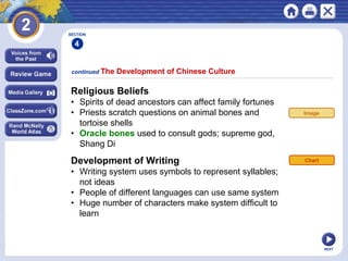 NEXT
Religious Beliefs
• Spirits of dead ancestors can affect family fortunes
• Priests scratch questions on animal bones and
tortoise shells
• Oracle bones used to consult gods; supreme god,
Shang Di
continued The Development of Chinese Culture
Development of Writing
• Writing system uses symbols to represent syllables;
not ideas
• People of different languages can use same system
• Huge number of characters make system difficult to
learn
Chart
SECTION
4
Image
 