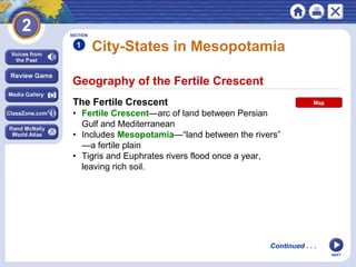 NEXT
Geography of the Fertile Crescent
City-States in Mesopotamia
The Fertile Crescent
• Fertile Crescent—arc of land between Persian
Gulf and Mediterranean
• Includes Mesopotamia—“land between the rivers”
—a fertile plain
• Tigris and Euphrates rivers flood once a year,
leaving rich soil.
SECTION
1
Continued . . .
Map
 