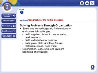 NEXT
Solving Problems Through Organization
• Sumerians worked together; find solutions to
environmental challenges:
- build irrigation ditches to control water,
produce crops
- build walled cities for defense
- trade grain, cloth, and tools for raw
materials—stone, wood metal
• Organization, leadership, and laws are
beginning of civilization
continued Geography of the Fertile Crescent
SECTION
1
 