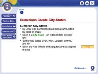 NEXT
Sumerians Create City-States
SECTION
1
Sumerian City-States
• By 3000 B.C. Sumerians build cities surrounded
by fields of crops
• Each is a city-state—an independent political
unit
• Sumer city-states Uruk, Kish, Lagash, Umma,
and Ur
• Each city has temple and ziggurat; priests appeal
to gods
Continued . . .
Image
 
