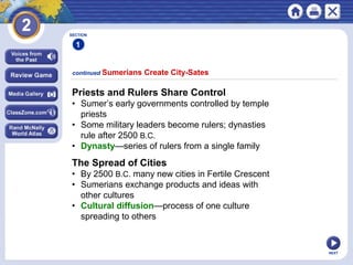 NEXT
Priests and Rulers Share Control
• Sumer’s early governments controlled by temple
priests
• Some military leaders become rulers; dynasties
rule after 2500 B.C.
• Dynasty—series of rulers from a single family
continued Sumerians Create City-Sates
The Spread of Cities
• By 2500 B.C. many new cities in Fertile Crescent
• Sumerians exchange products and ideas with
other cultures
• Cultural diffusion—process of one culture
spreading to others
SECTION
1
 