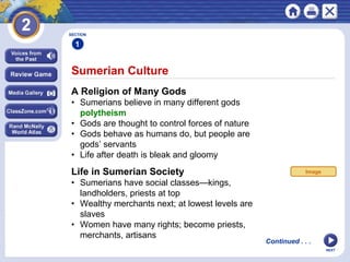 NEXT
Sumerian Culture
Continued . . .
SECTION
1
A Religion of Many Gods
• Sumerians believe in many different gods
polytheism
• Gods are thought to control forces of nature
• Gods behave as humans do, but people are
gods’ servants
• Life after death is bleak and gloomy
Life in Sumerian Society
• Sumerians have social classes—kings,
landholders, priests at top
• Wealthy merchants next; at lowest levels are
slaves
• Women have many rights; become priests,
merchants, artisans
Image
 