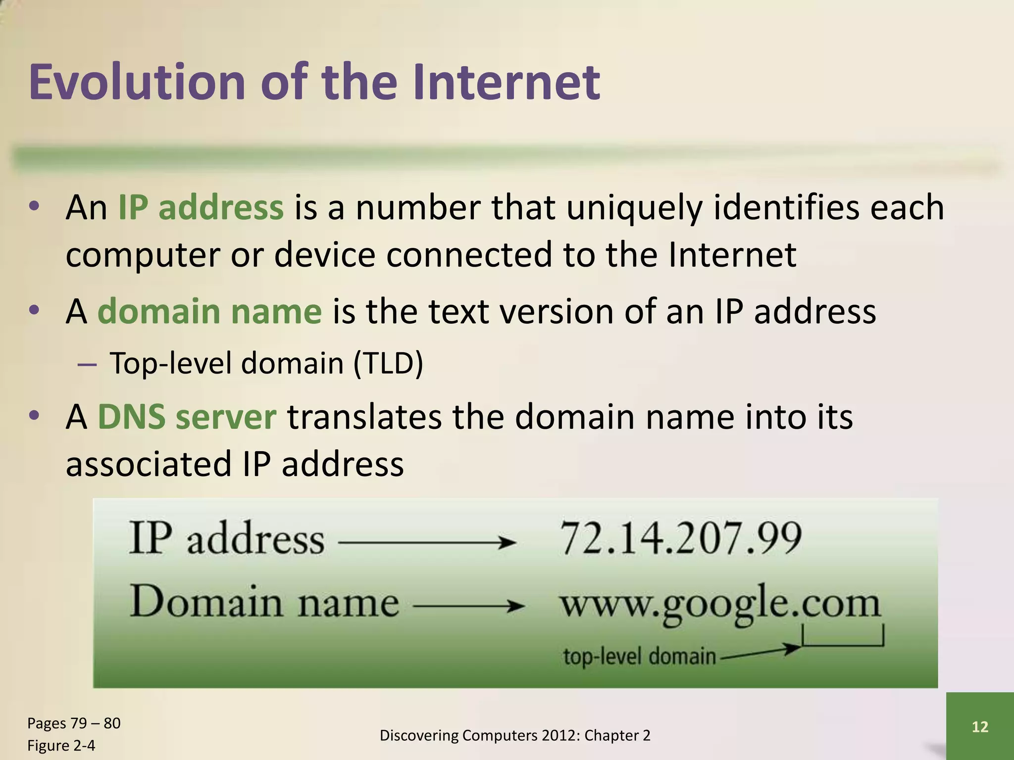 Evolution of the Internet
• An IP address is a number that uniquely identifies each
computer or device connected to the Internet
• A domain name is the text version of an IP address
– Top-level domain (TLD)
• A DNS server translates the domain name into its
associated IP address
Discovering Computers 2012: Chapter 2
12Pages 79 – 80
Figure 2-4
 