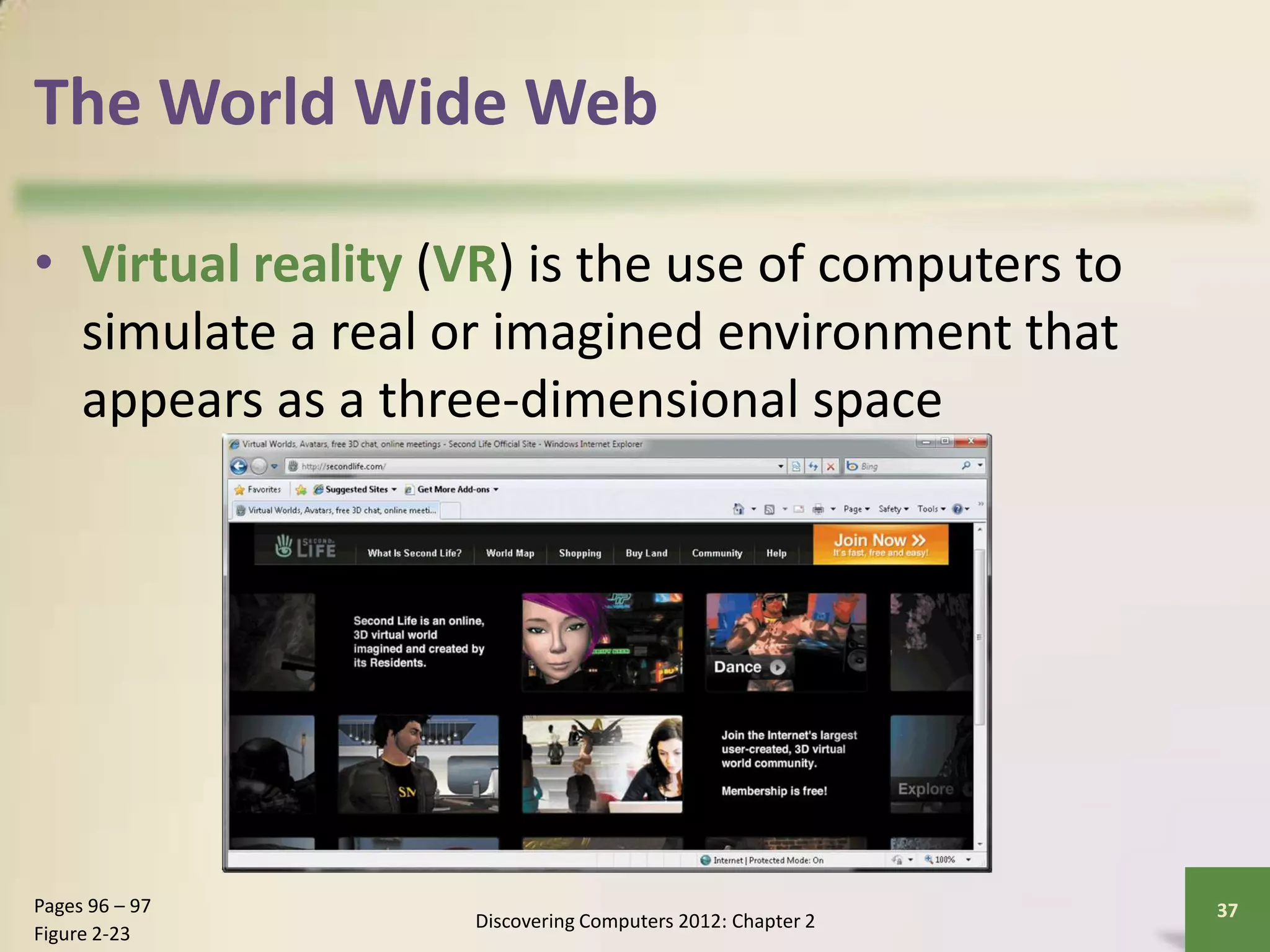 The World Wide Web
• Virtual reality (VR) is the use of computers to
simulate a real or imagined environment that
appears as a three-dimensional space
Discovering Computers 2012: Chapter 2
37Pages 96 – 97
Figure 2-23
 