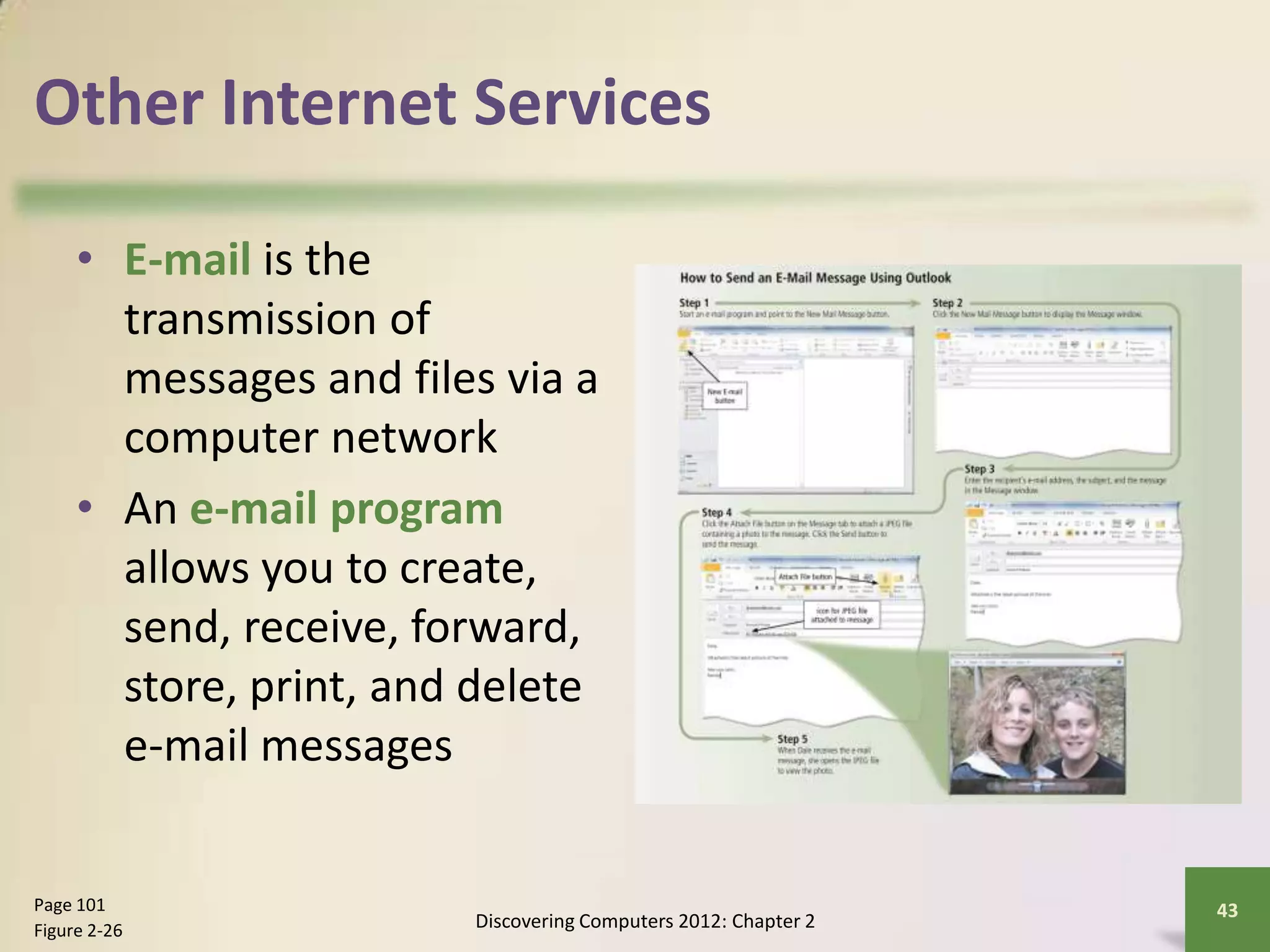 Other Internet Services
• E-mail is the
transmission of
messages and files via a
computer network
• An e-mail program
allows you to create,
send, receive, forward,
store, print, and delete
e-mail messages
Discovering Computers 2012: Chapter 2
43Page 101
Figure 2-26
 