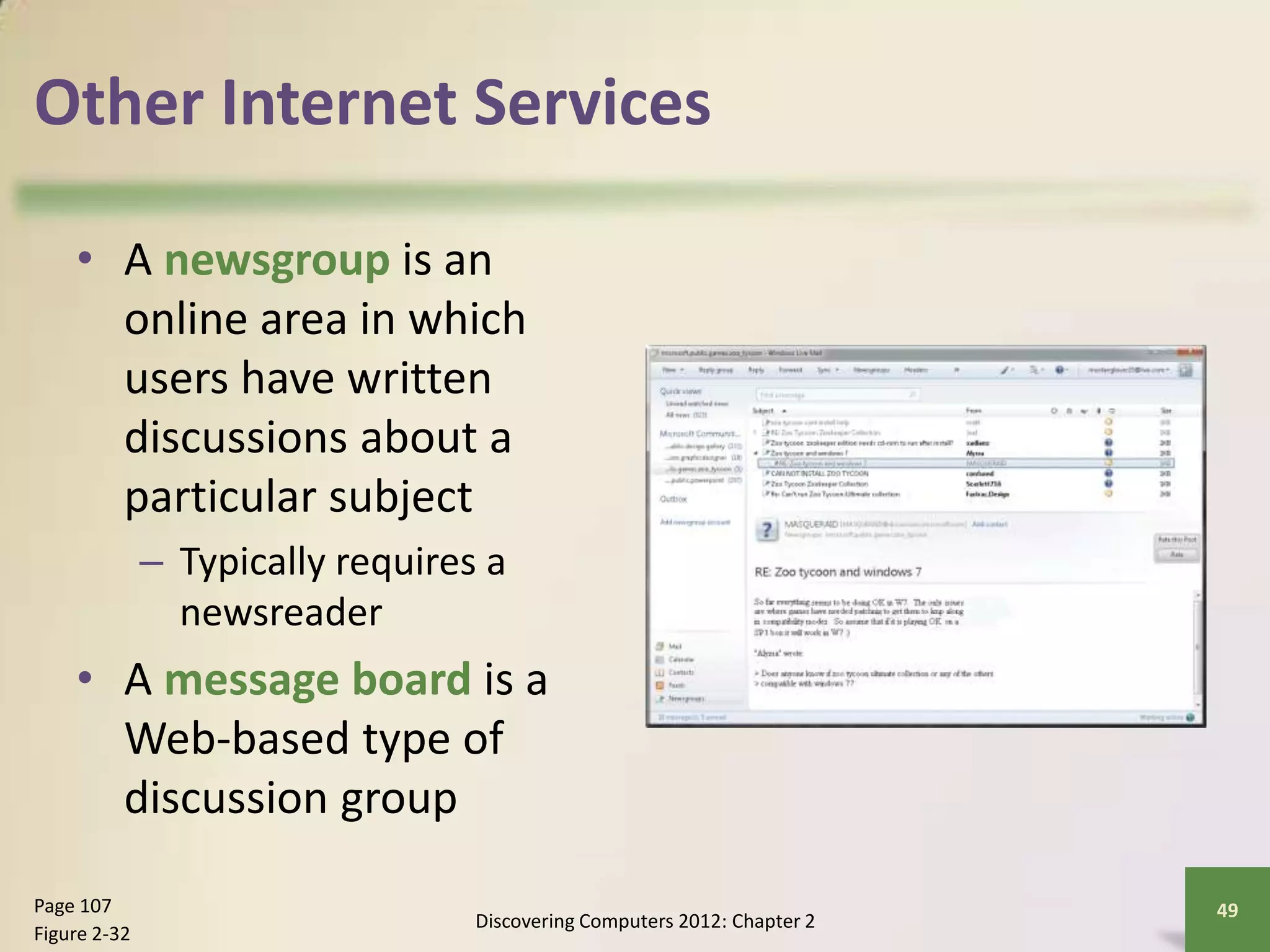 Other Internet Services
• A newsgroup is an
online area in which
users have written
discussions about a
particular subject
– Typically requires a
newsreader
• A message board is a
Web-based type of
discussion group
Discovering Computers 2012: Chapter 2
49Page 107
Figure 2-32
 