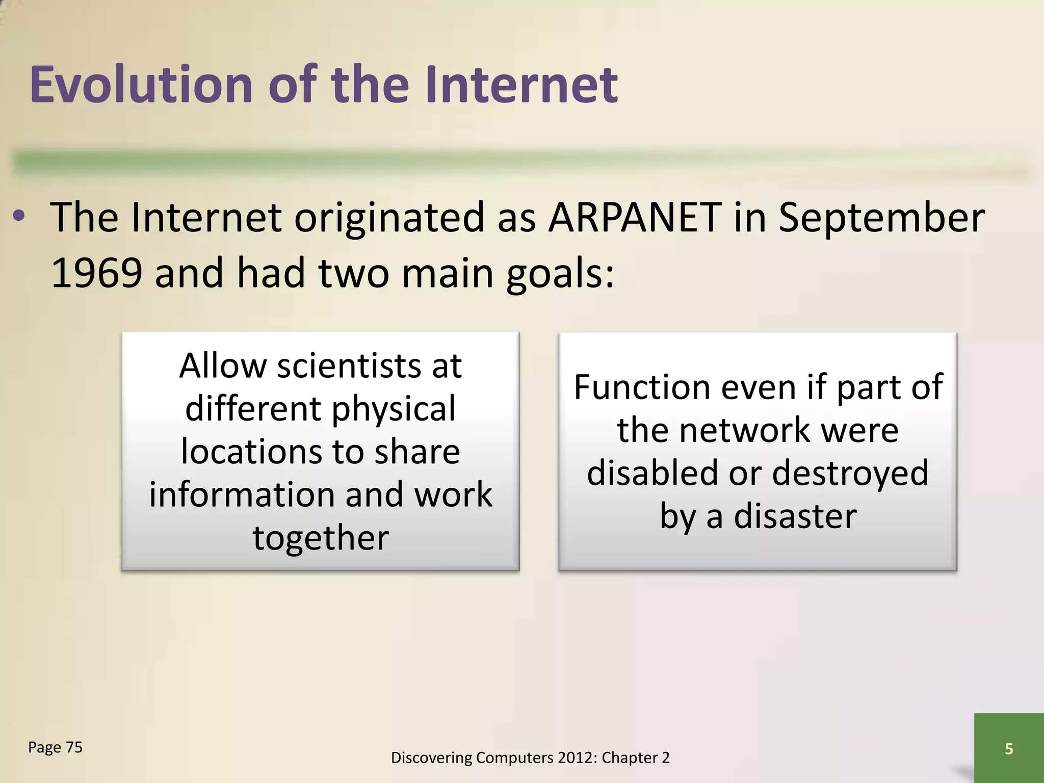 Evolution of the Internet
• The Internet originated as ARPANET in September
1969 and had two main goals:
Discovering Computers 2012: Chapter 2
5Page 75
Allow scientists at
different physical
locations to share
information and work
together
Function even if part of
the network were
disabled or destroyed
by a disaster
 