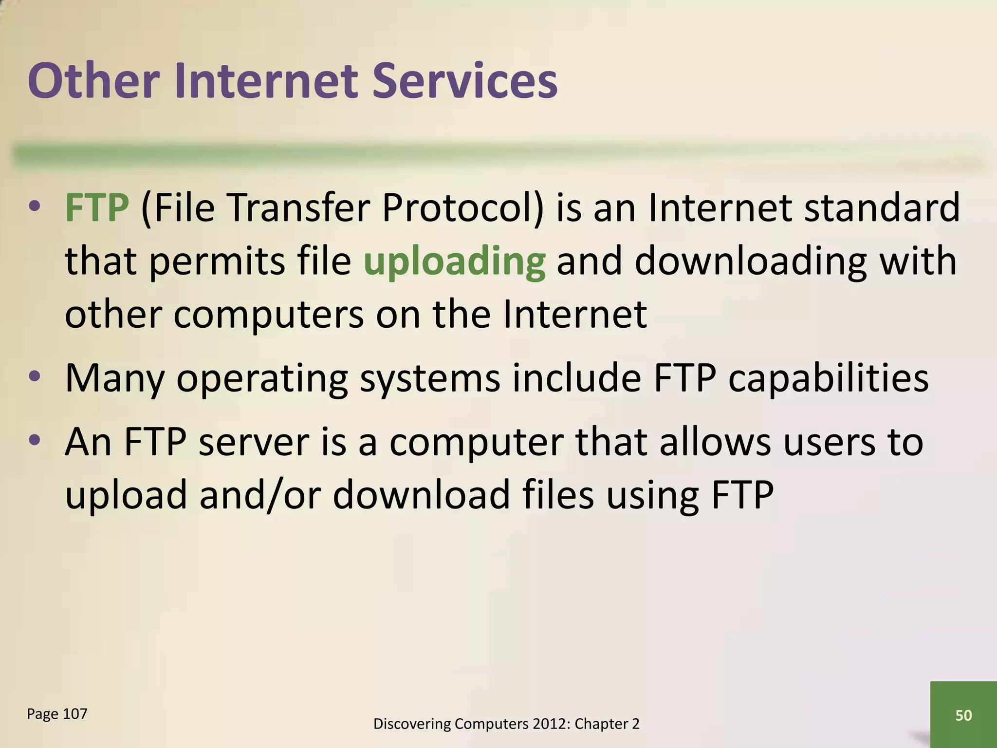 Other Internet Services
• FTP (File Transfer Protocol) is an Internet standard
that permits file uploading and downloading with
other computers on the Internet
• Many operating systems include FTP capabilities
• An FTP server is a computer that allows users to
upload and/or download files using FTP
Discovering Computers 2012: Chapter 2
50Page 107
 