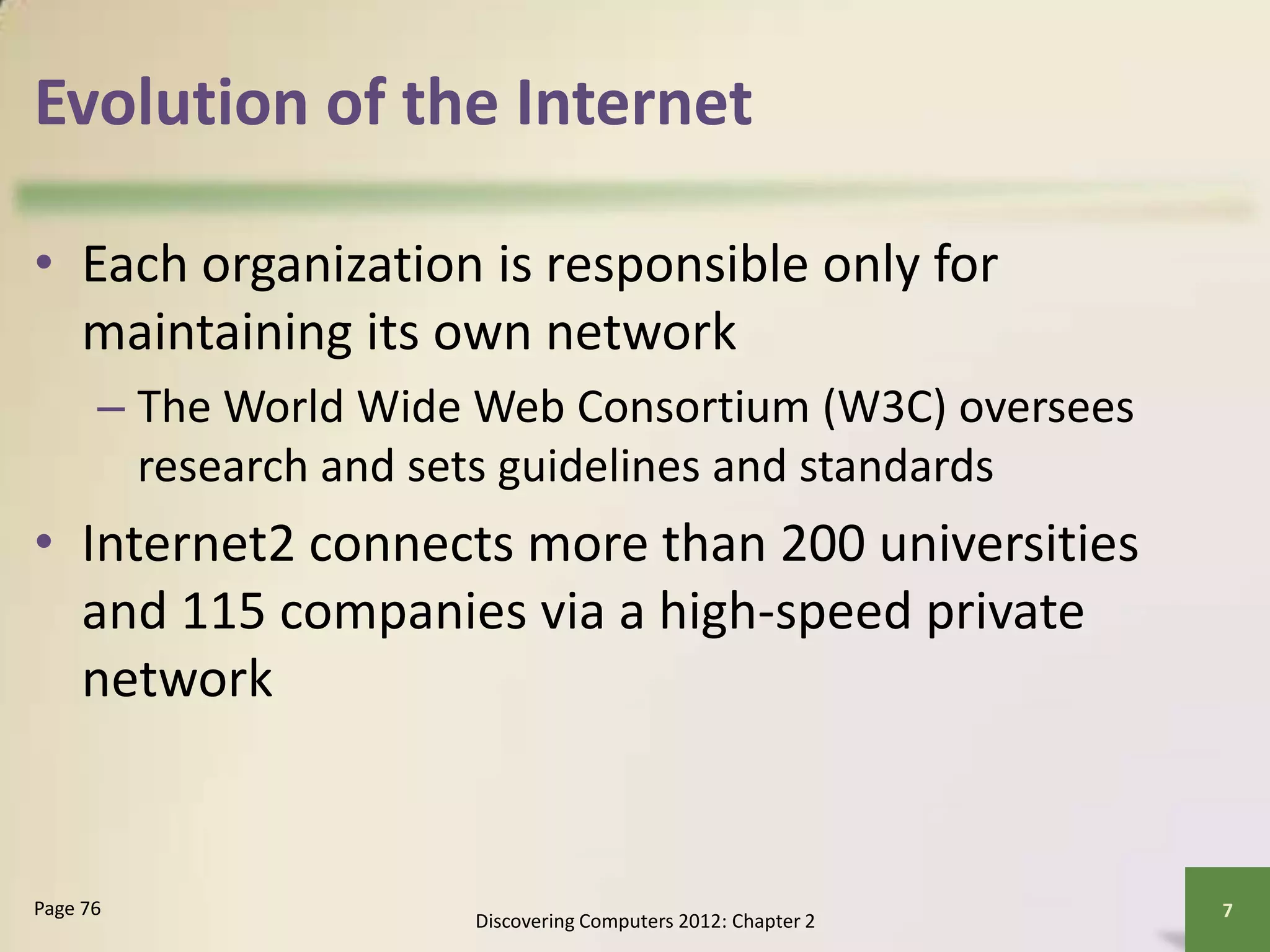 Evolution of the Internet
• Each organization is responsible only for
maintaining its own network
– The World Wide Web Consortium (W3C) oversees
research and sets guidelines and standards
• Internet2 connects more than 200 universities
and 115 companies via a high-speed private
network
Discovering Computers 2012: Chapter 2
7Page 76
 