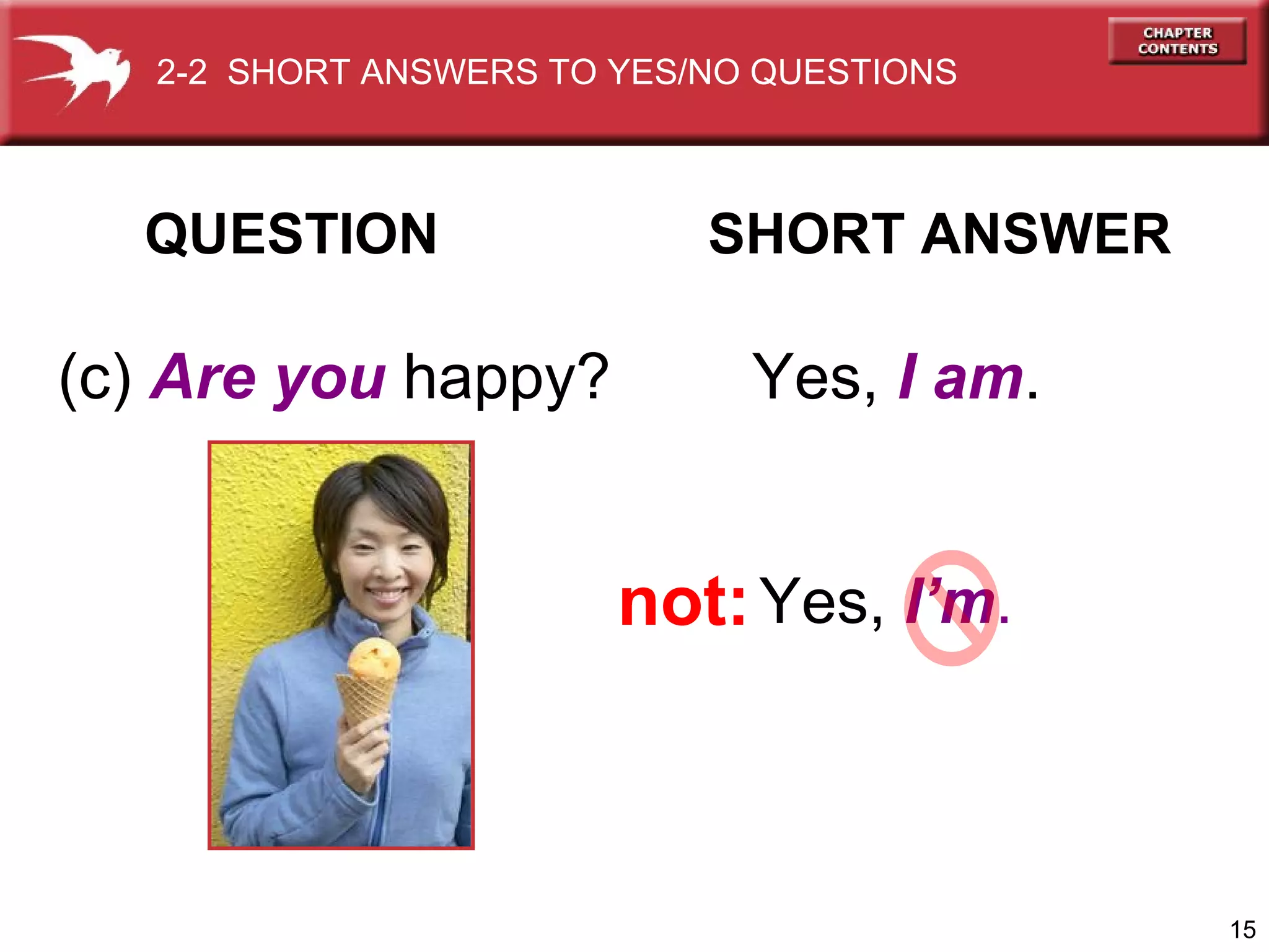 2-2 SHORT ANSWERS TO YES/NO QUESTIONS

QUESTION

(c) Are you happy?

SHORT ANSWER

Yes, I am.

not: Yes, I’m.

15

 