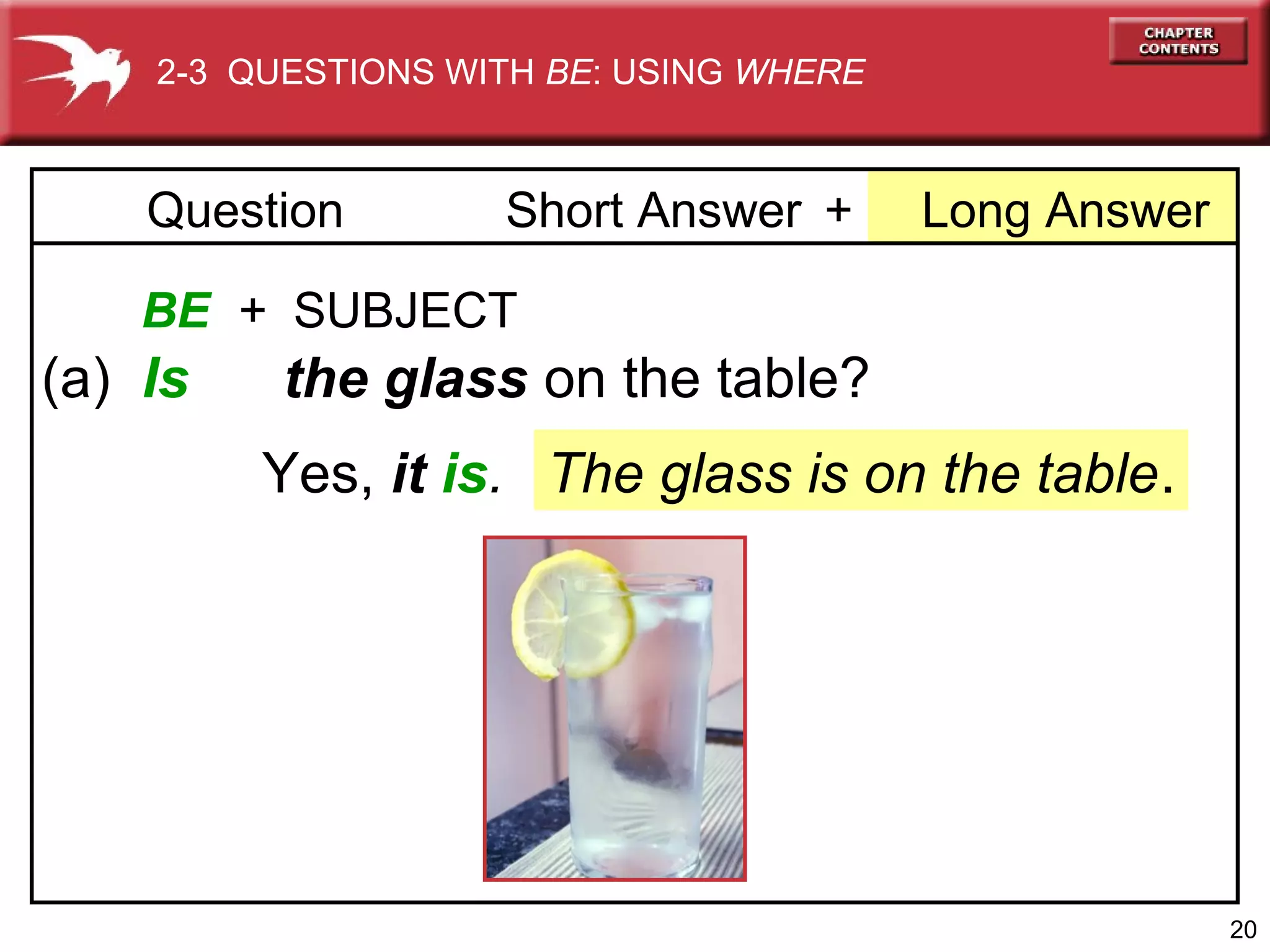 2-3 QUESTIONS WITH BE: USING WHERE

Question

Short Answer +

Long Answer

BE + SUBJECT

(a) Is

the glass on the table?
Yes, it is. The glass is on the table.

20

 