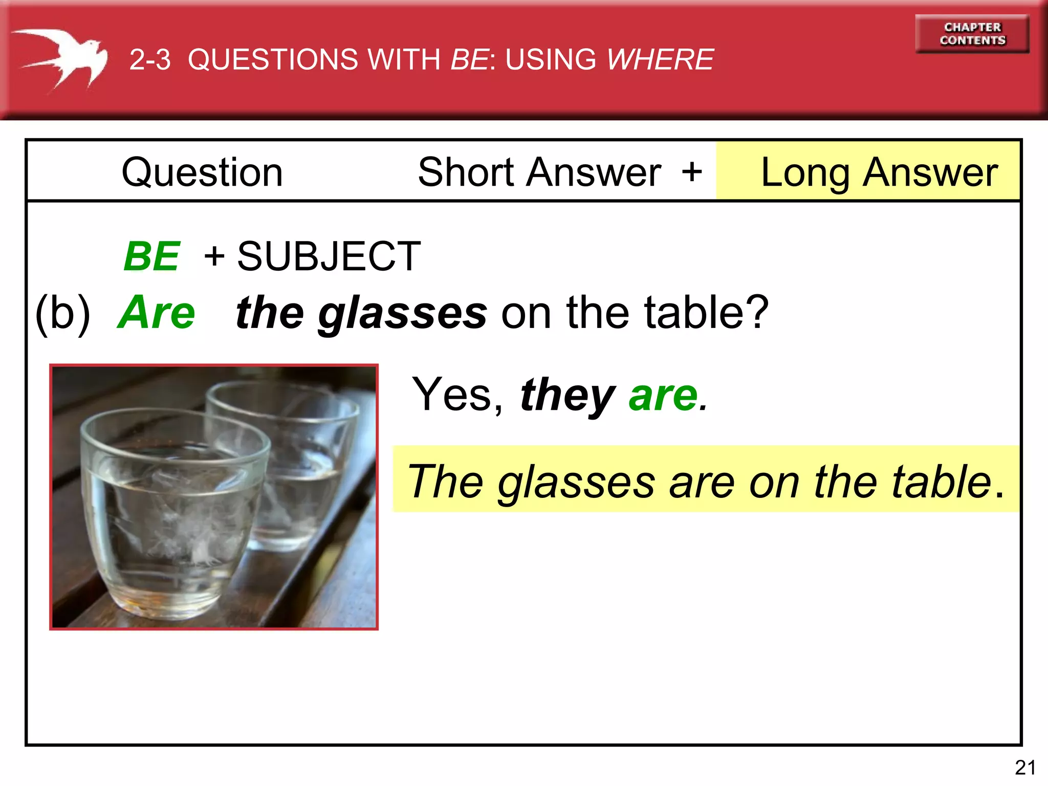 2-3 QUESTIONS WITH BE: USING WHERE

Question

Short Answer +

Long Answer

BE + SUBJECT

(b) Are the glasses on the table?
Yes, they are.
The glasses are on the table.

21

 
