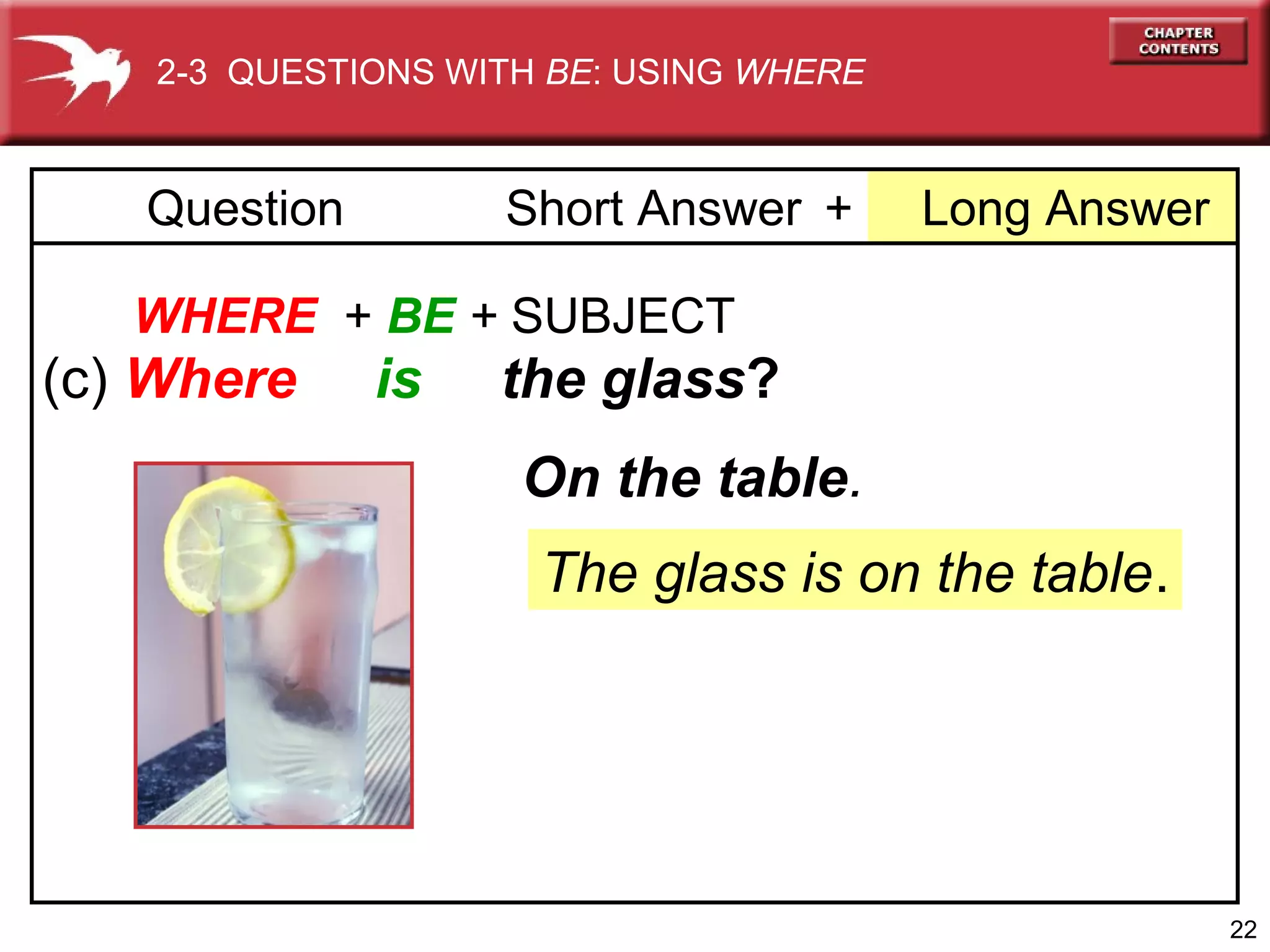 2-3 QUESTIONS WITH BE: USING WHERE

Question

Short Answer +

Long Answer

WHERE + BE + SUBJECT

(c) Where

is

the glass?
On the table.
The glass is on the table.

22

 