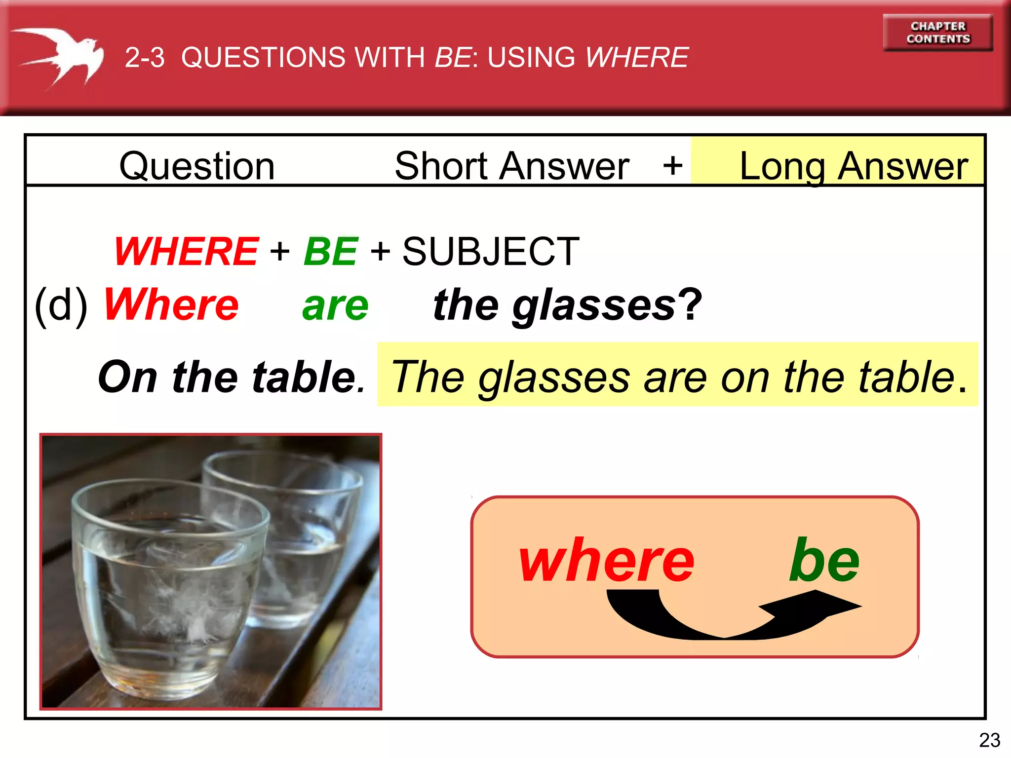 2-3 QUESTIONS WITH BE: USING WHERE

Question

Short Answer +

Long Answer

WHERE + BE + SUBJECT

(d) Where

are

the glasses?

On the table. The glasses are on the table.

where

be
23

 