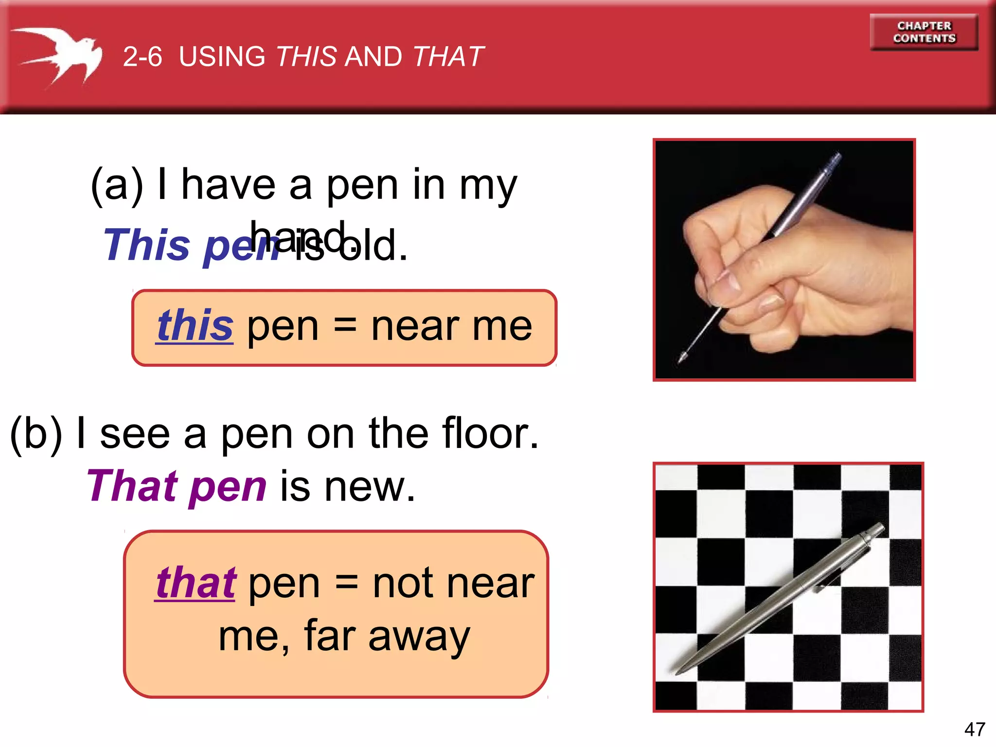 2-6 USING THIS AND THAT

(a) I have a pen in my
hand.
This pen is old.
this pen = near me
(b) I see a pen on the floor.
That pen is new.
that pen = not near
me, far away
47

 