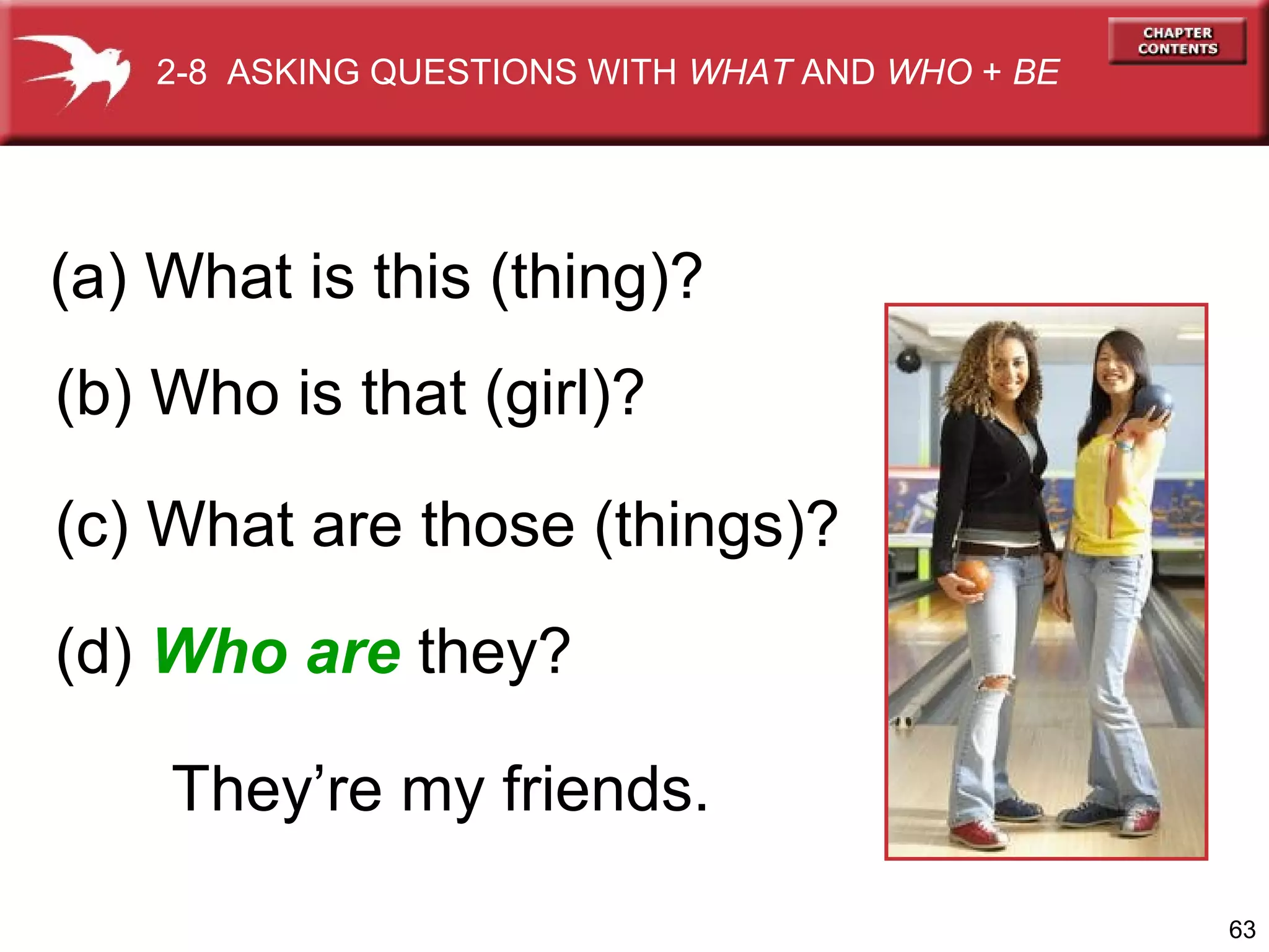 2-8 ASKING QUESTIONS WITH WHAT AND WHO + BE

(a) What is this (thing)?
(b) Who is that (girl)?
(c) What are those (things)?
(d) Who are they?
They’re my friends.
63

 