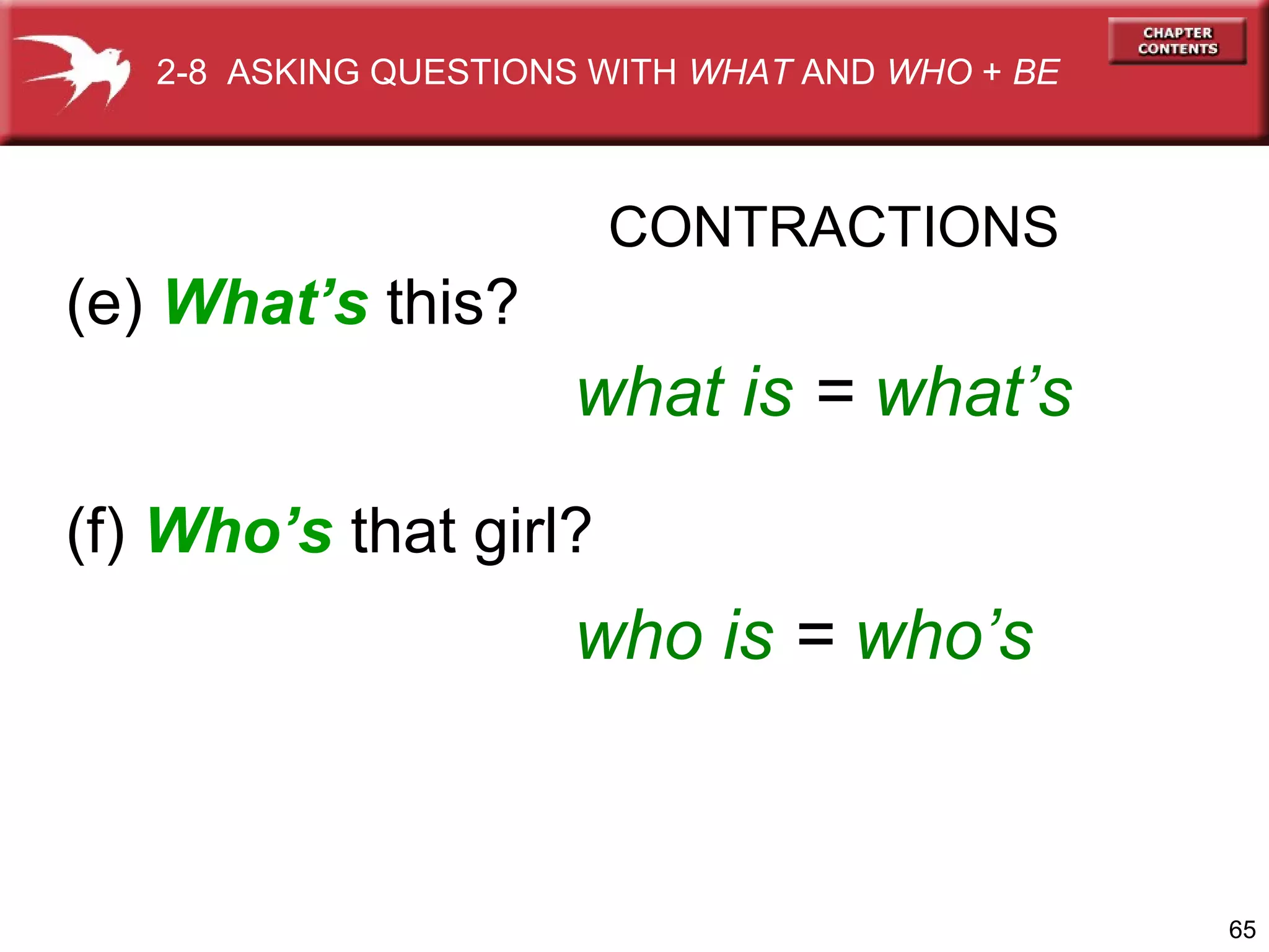 2-8 ASKING QUESTIONS WITH WHAT AND WHO + BE

CONTRACTIONS

(e) What’s this?

what is = what’s
(f) Who’s that girl?

who is = who’s

65

 