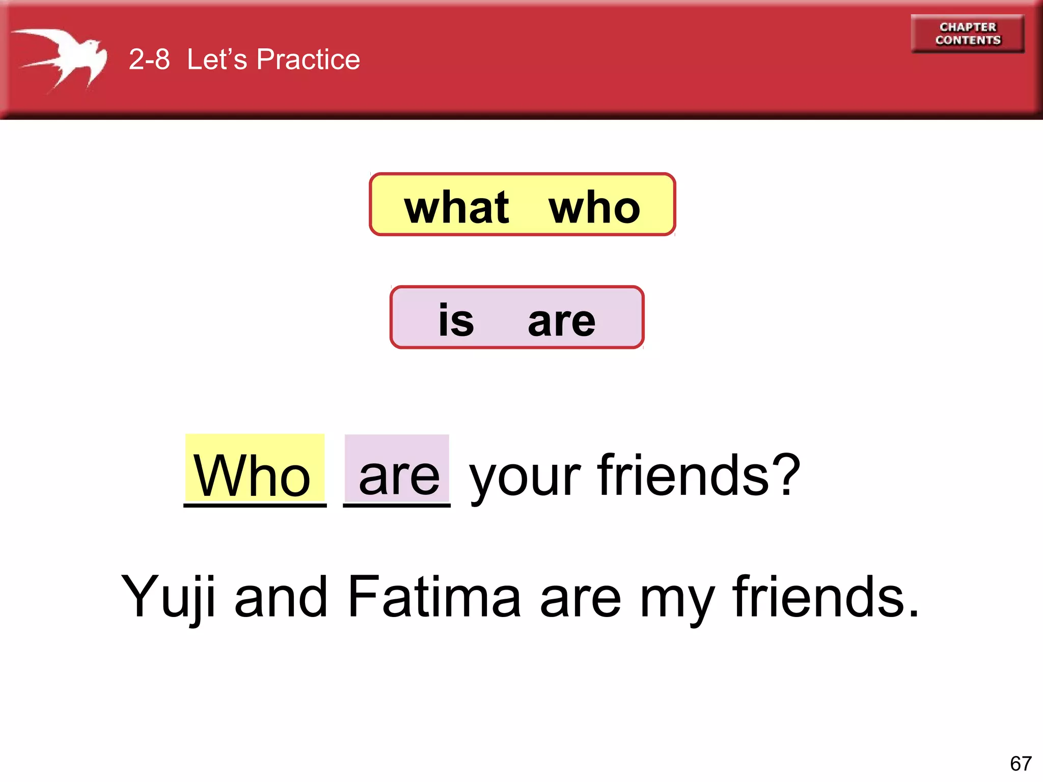 2-8 Let’s Practice

what who
is

are

____ ___ your friends?
Who are
Yuji and Fatima are my friends.
67

 