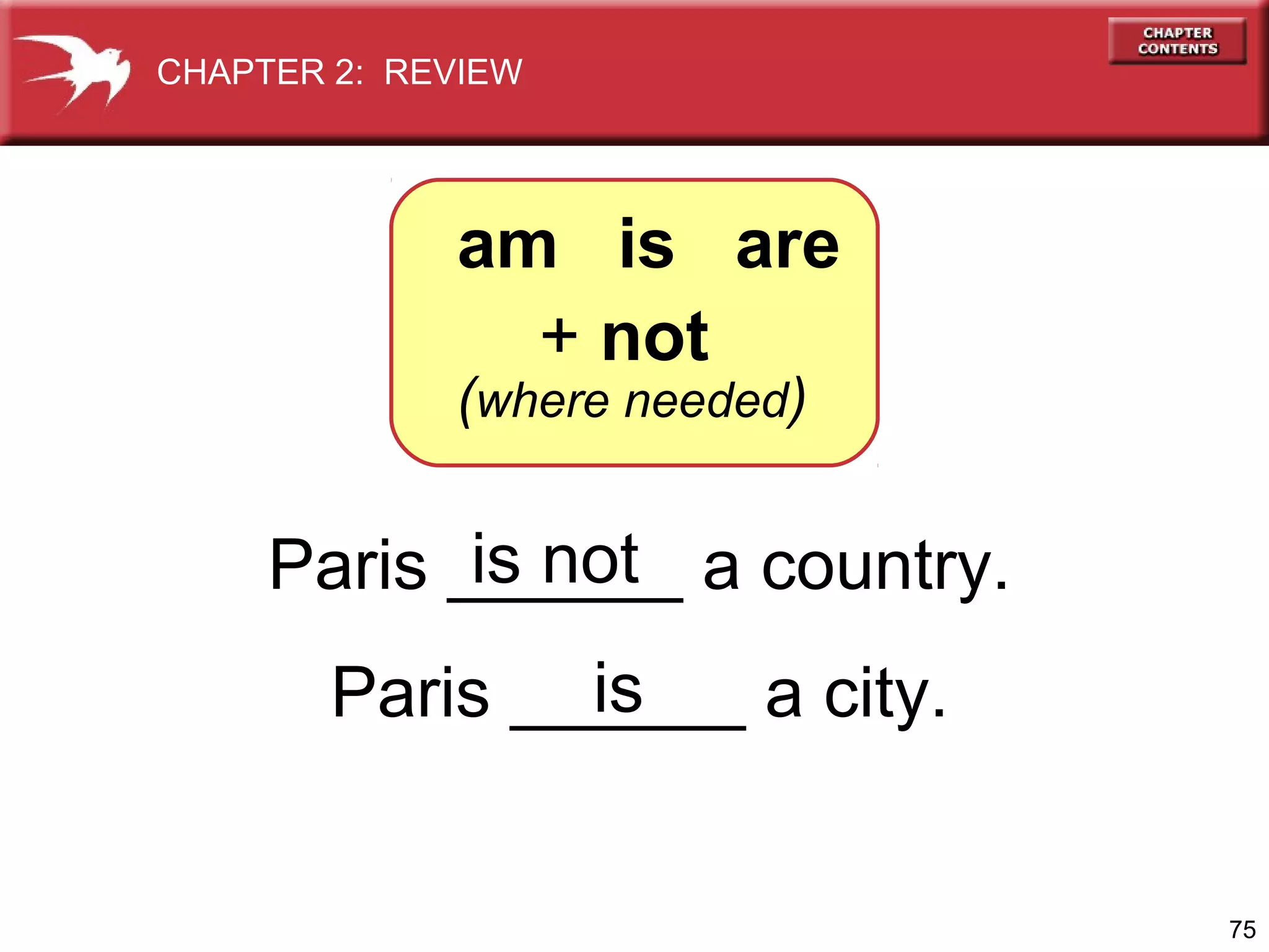 CHAPTER 2: REVIEW

am is are
+ not

(where needed)

is not
Paris ______ a country.
is
Paris ______ a city.

75

 