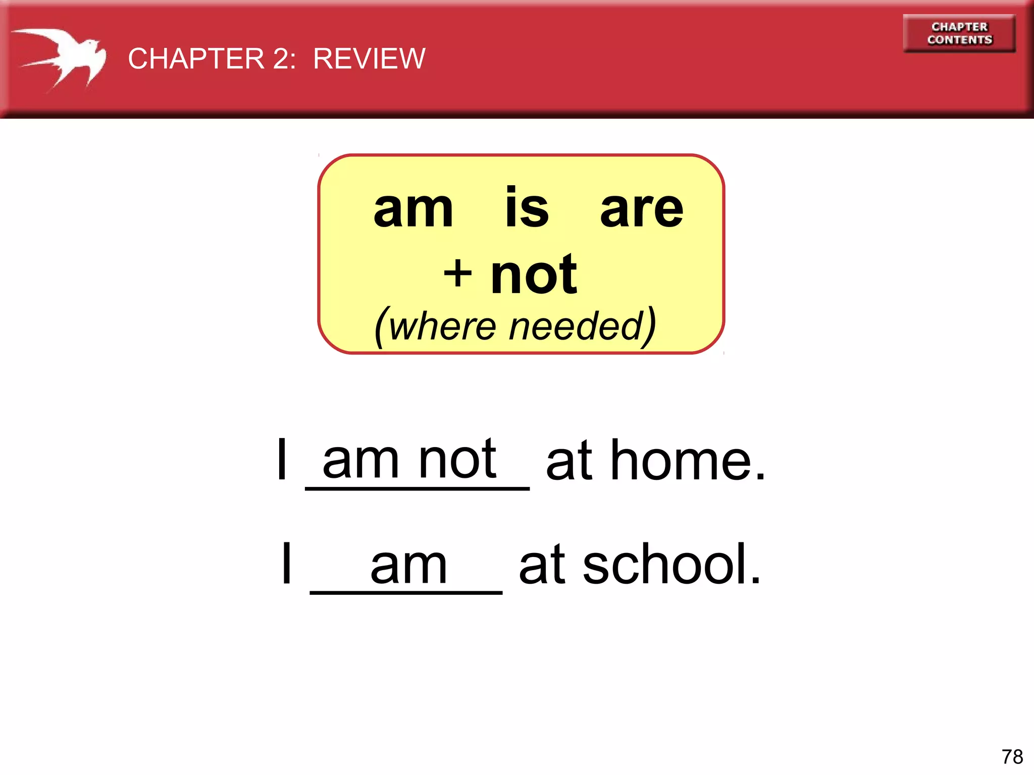 CHAPTER 2: REVIEW

am is are
+ not

(where needed)

am not
I _______ at home.
am
I ______ at school.

78

 