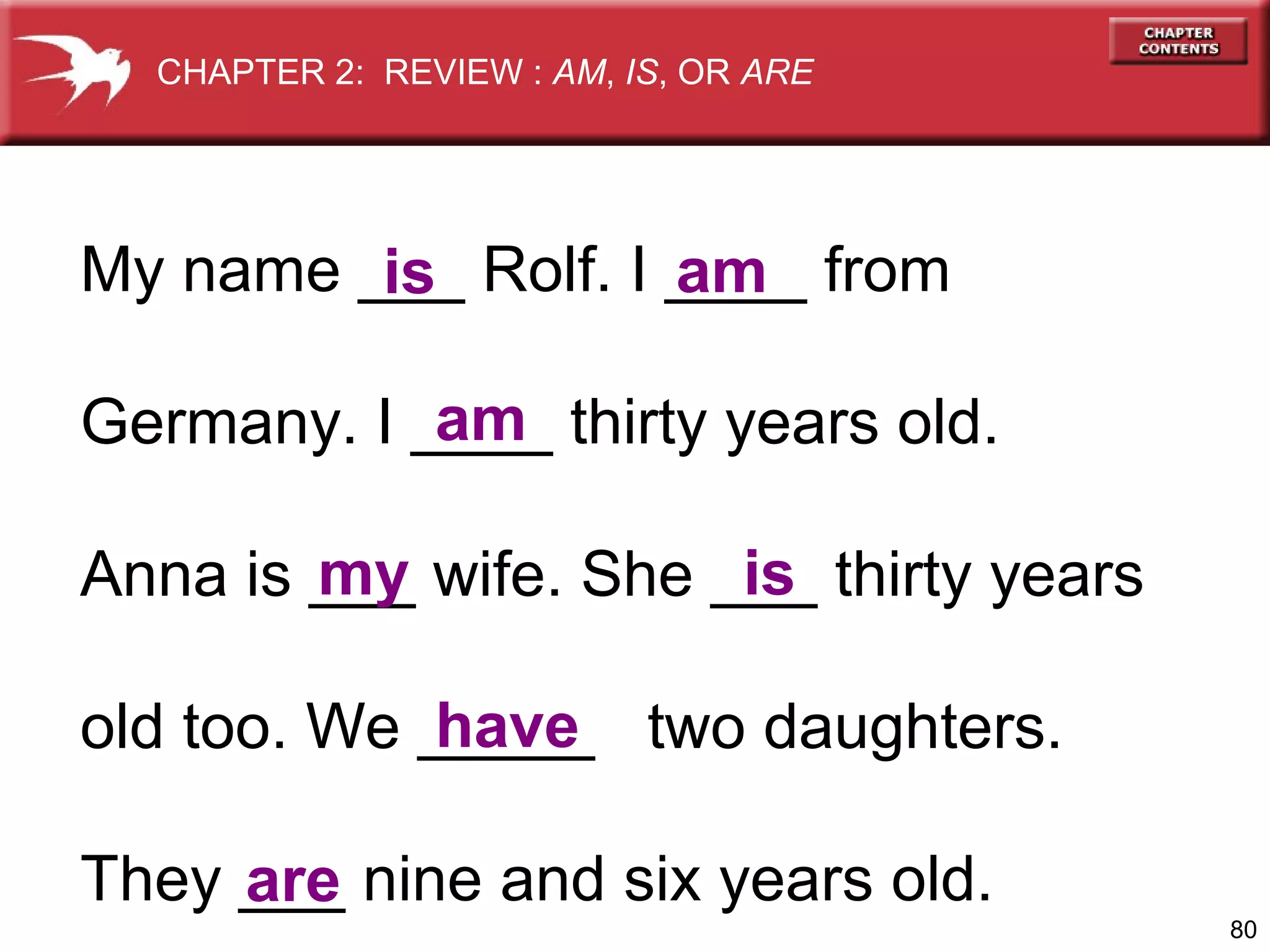 CHAPTER 2: REVIEW : AM, IS, OR ARE

My name ___ Rolf. I ____ from
am
is
am
Germany. I ____ thirty years old.
my
is
Anna is ___ wife. She ___ thirty years
have
old too. We _____ two daughters.
They ___ nine and six years old.
are
80

 
