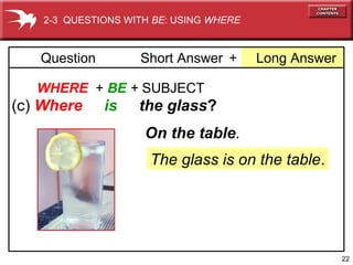2-3 QUESTIONS WITH BE: USING WHERE

Question

Short Answer +

Long Answer

WHERE + BE + SUBJECT

(c) Where

is

the glass?
On the table.
The glass is on the table.

22

 