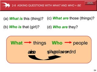 2-8 ASKING QUESTIONS WITH WHAT AND WHO + BE

(a) What is this (thing)? (c) What are those (things)?
(b) Who is that (girl)?

What

things

are
is

(d) Who are they?

Who

people

singular word
plural word

64

 