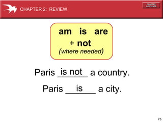 CHAPTER 2: REVIEW

am is are
+ not

(where needed)

is not
Paris ______ a country.
is
Paris ______ a city.

75

 