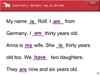 CHAPTER 2: REVIEW : AM, IS, OR ARE

My name ___ Rolf. I ____ from
am
is
am
Germany. I ____ thirty years old.
my
is
Anna is ___ wife. She ___ thirty years
have
old too. We _____ two daughters.
They ___ nine and six years old.
are
80

 