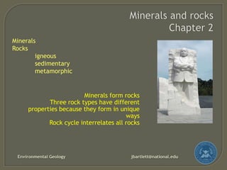 Minerals
Rocks
igneous
sedimentary
metamorphic

Minerals form rocks
Three rock types have different
properties because they form in unique
ways
Rock cycle interrelates all rocks

Environmental Geology

jbartlett@national.edu

 