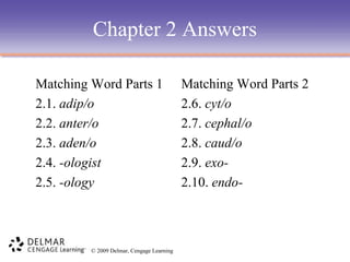 Chapter 2 Answers
Matching Word Parts 1
2.1. adip/o
2.2. anter/o
2.3. aden/o
2.4. -ologist
2.5. -ology

© 2009 Delmar, Cengage Learning

Matching Word Parts 2
2.6. cyt/o
2.7. cephal/o
2.8. caud/o
2.9. exo2.10. endo-

 