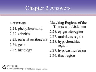 Chapter 2 Answers
Definitions
2.21. phenylketonuria
2.22. adenitis
2.23. parietal peritoneum
2.24. gene
2.25. histology

© 2009 Delmar, Cengage Learning

Matching Regions of the
Thorax and Abdomen
2.26. epigastric region
2.27. umbilicus region
2.28. hypochondriac
region
2.29. hypogastric region
2.30. iliac region

 