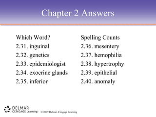 Chapter 2 Answers
Which Word?
2.31. inguinal
2.32. genetics
2.33. epidemiologist
2.34. exocrine glands
2.35. inferior

© 2009 Delmar, Cengage Learning

Spelling Counts
2.36. mesentery
2.37. hemophilia
2.38. hypertrophy
2.39. epithelial
2.40. anomaly

 