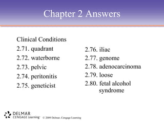 Chapter 2 Answers
Clinical Conditions
2.71. quadrant
2.72. waterborne
2.73. pelvic
2.74. peritonitis
2.75. geneticist

© 2009 Delmar, Cengage Learning

2.76. iliac
2.77. genome
2.78. adenocarcinoma
2.79. loose
2.80. fetal alcohol
syndrome

 