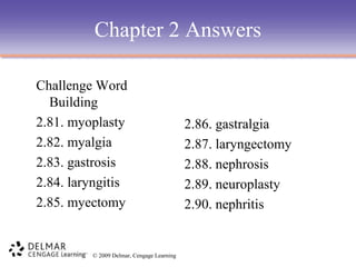 Chapter 2 Answers
Challenge Word
Building
2.81. myoplasty
2.82. myalgia
2.83. gastrosis
2.84. laryngitis
2.85. myectomy

© 2009 Delmar, Cengage Learning

2.86. gastralgia
2.87. laryngectomy
2.88. nephrosis
2.89. neuroplasty
2.90. nephritis

 