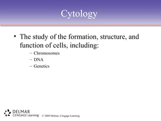 Cytology
• The study of the formation, structure, and
function of cells, including:
– Chromosomes
– DNA
– Genetics

© 2009 Delmar, Cengage Learning

 