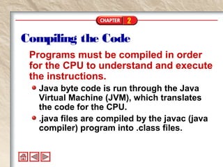 2
Compiling the Code
Programs must be compiled in order
for the CPU to understand and execute
the instructions.
Java byte code is run through the Java
Virtual Machine (JVM), which translates
the code for the CPU.
.java files are compiled by the javac (java
compiler) program into .class files.
 