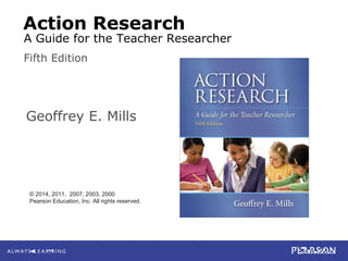 2-1
Mills
Action Research: A Guide for the Teacher Researcher, 5e
© 2014 Pearson Education, Inc. All rights reserved.
Action Research
Geoffrey E. Mills
Fifth Edition
© 2014, 2011, 2007, 2003, 2000
Pearson Education, Inc. All rights reserved.
A Guide for the Teacher Researcher
 