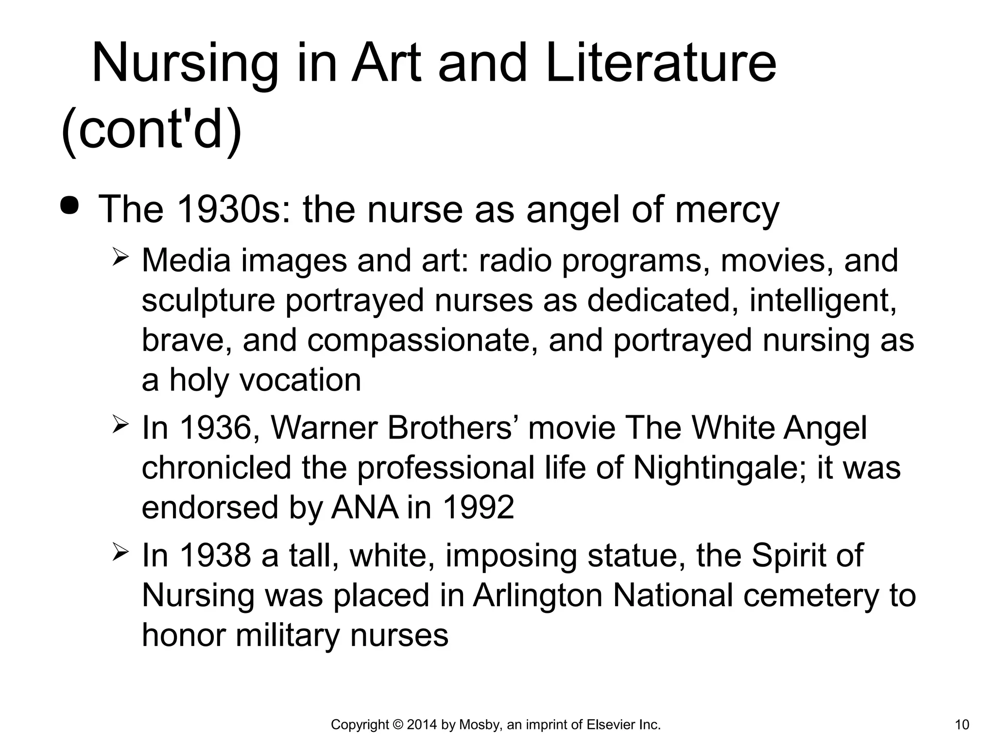  The 1930s: the nurse as angel of mercy
 Media images and art: radio programs, movies, and
sculpture portrayed nurses as dedicated, intelligent,
brave, and compassionate, and portrayed nursing as
a holy vocation
 In 1936, Warner Brothers’ movie The White Angel
chronicled the professional life of Nightingale; it was
endorsed by ANA in 1992
 In 1938 a tall, white, imposing statue, the Spirit of
Nursing was placed in Arlington National cemetery to
honor military nurses
10Copyright © 2014 by Mosby, an imprint of Elsevier Inc.
Nursing in Art and Literature
(cont'd)
 