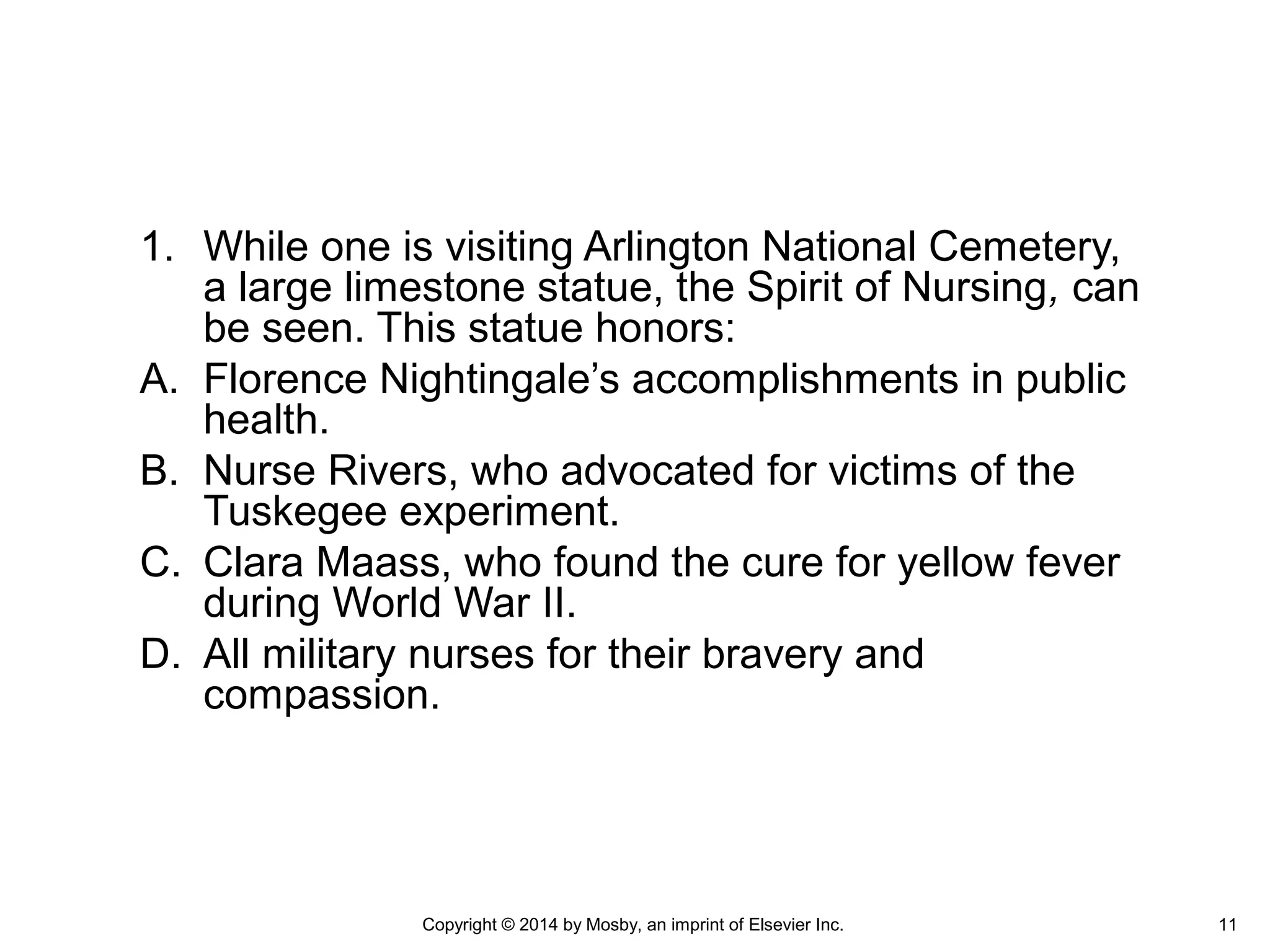 1. While one is visiting Arlington National Cemetery,
a large limestone statue, the Spirit of Nursing, can
be seen. This statue honors:
A. Florence Nightingale’s accomplishments in public
health.
B. Nurse Rivers, who advocated for victims of the
Tuskegee experiment.
C. Clara Maass, who found the cure for yellow fever
during World War II.
D. All military nurses for their bravery and
compassion.
Copyright © 2014 by Mosby, an imprint of Elsevier Inc. 11
 