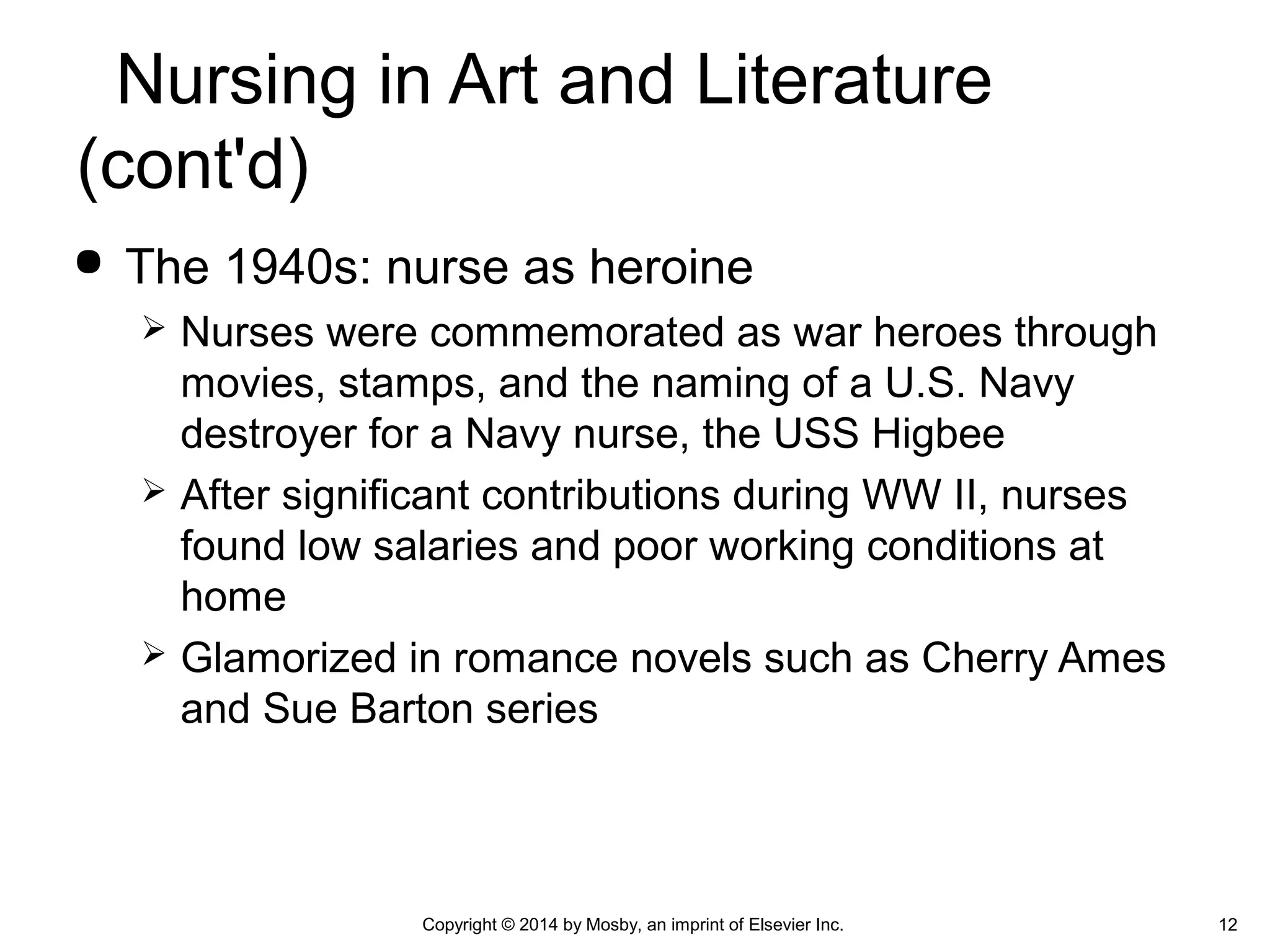  The 1940s: nurse as heroine
 Nurses were commemorated as war heroes through
movies, stamps, and the naming of a U.S. Navy
destroyer for a Navy nurse, the USS Higbee
 After significant contributions during WW II, nurses
found low salaries and poor working conditions at
home
 Glamorized in romance novels such as Cherry Ames
and Sue Barton series
Copyright © 2014 by Mosby, an imprint of Elsevier Inc. 12
Nursing in Art and Literature
(cont'd)
 