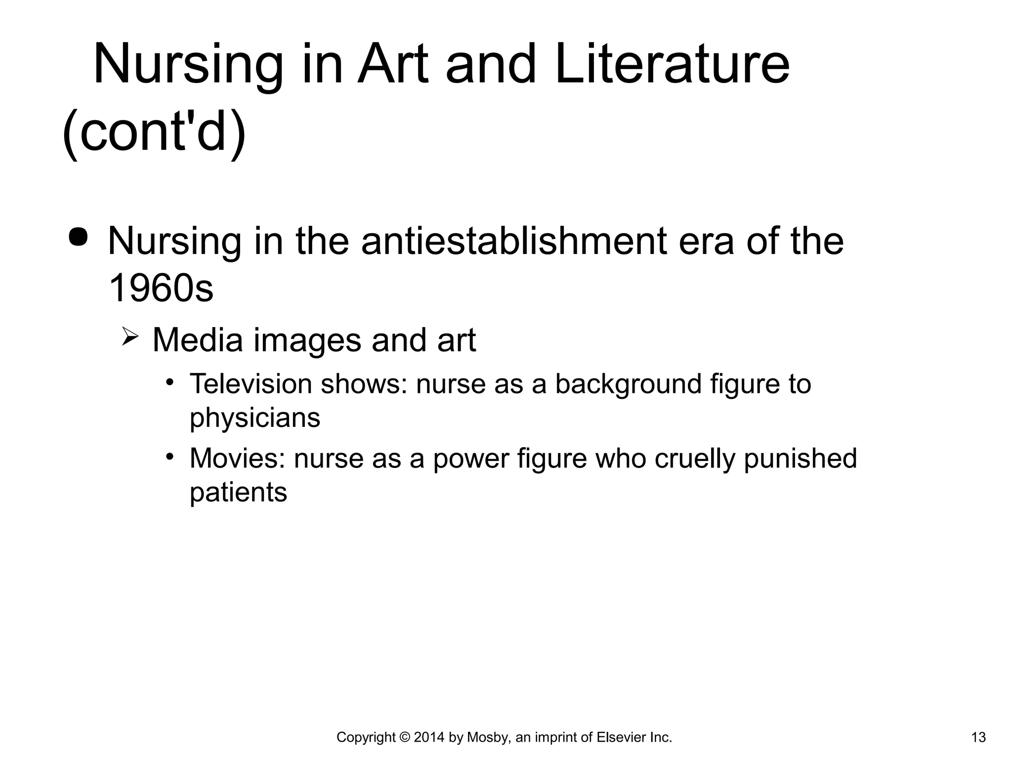 Nursing in the antiestablishment era of the
1960s
 Media images and art
• Television shows: nurse as a background figure to
physicians
• Movies: nurse as a power figure who cruelly punished
patients
Copyright © 2014 by Mosby, an imprint of Elsevier Inc. 13
Nursing in Art and Literature
(cont'd)
 