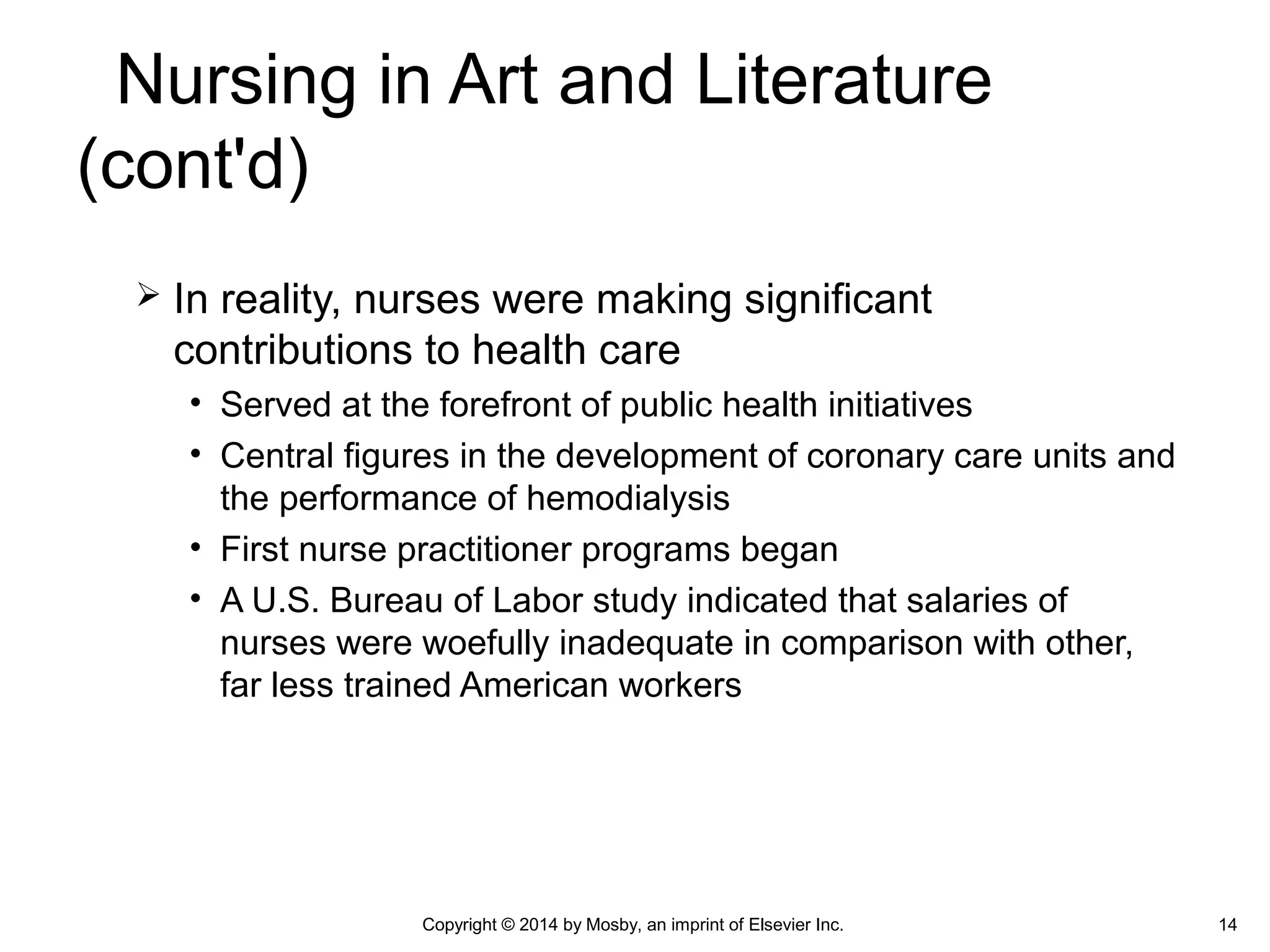  In reality, nurses were making significant
contributions to health care
• Served at the forefront of public health initiatives
• Central figures in the development of coronary care units and
the performance of hemodialysis
• First nurse practitioner programs began
• A U.S. Bureau of Labor study indicated that salaries of
nurses were woefully inadequate in comparison with other,
far less trained American workers
Copyright © 2014 by Mosby, an imprint of Elsevier Inc. 14
Nursing in Art and Literature
(cont'd)
 