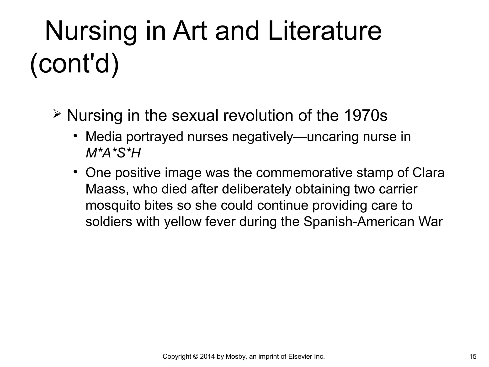  Nursing in the sexual revolution of the 1970s
• Media portrayed nurses negatively—uncaring nurse in
M*A*S*H
• One positive image was the commemorative stamp of Clara
Maass, who died after deliberately obtaining two carrier
mosquito bites so she could continue providing care to
soldiers with yellow fever during the Spanish-American War
Copyright © 2014 by Mosby, an imprint of Elsevier Inc. 15
Nursing in Art and Literature
(cont'd)
 