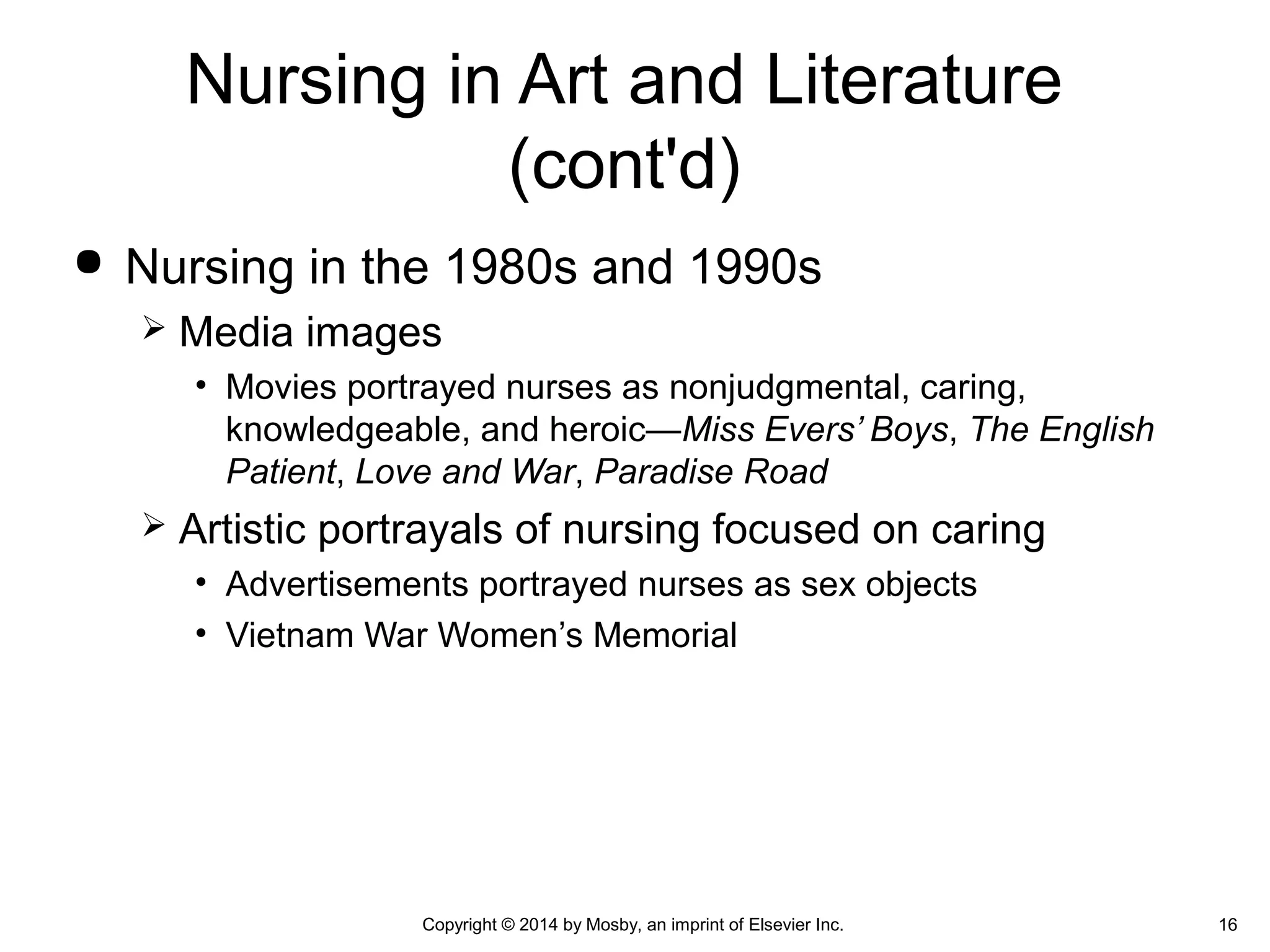  Nursing in the 1980s and 1990s
 Media images
• Movies portrayed nurses as nonjudgmental, caring,
knowledgeable, and heroic—Miss Evers’ Boys, The English
Patient, Love and War, Paradise Road
 Artistic portrayals of nursing focused on caring
• Advertisements portrayed nurses as sex objects
• Vietnam War Women’s Memorial
Nursing in Art and Literature
(cont'd)
16Copyright © 2014 by Mosby, an imprint of Elsevier Inc.
 