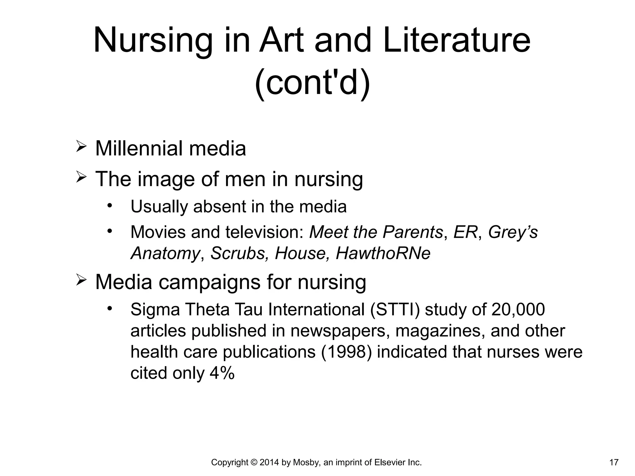  Millennial media
 The image of men in nursing
• Usually absent in the media
• Movies and television: Meet the Parents, ER, Grey’s
Anatomy, Scrubs, House, HawthoRNe
 Media campaigns for nursing
• Sigma Theta Tau International (STTI) study of 20,000
articles published in newspapers, magazines, and other
health care publications (1998) indicated that nurses were
cited only 4%
Copyright © 2014 by Mosby, an imprint of Elsevier Inc. 17
Nursing in Art and Literature
(cont'd)
 