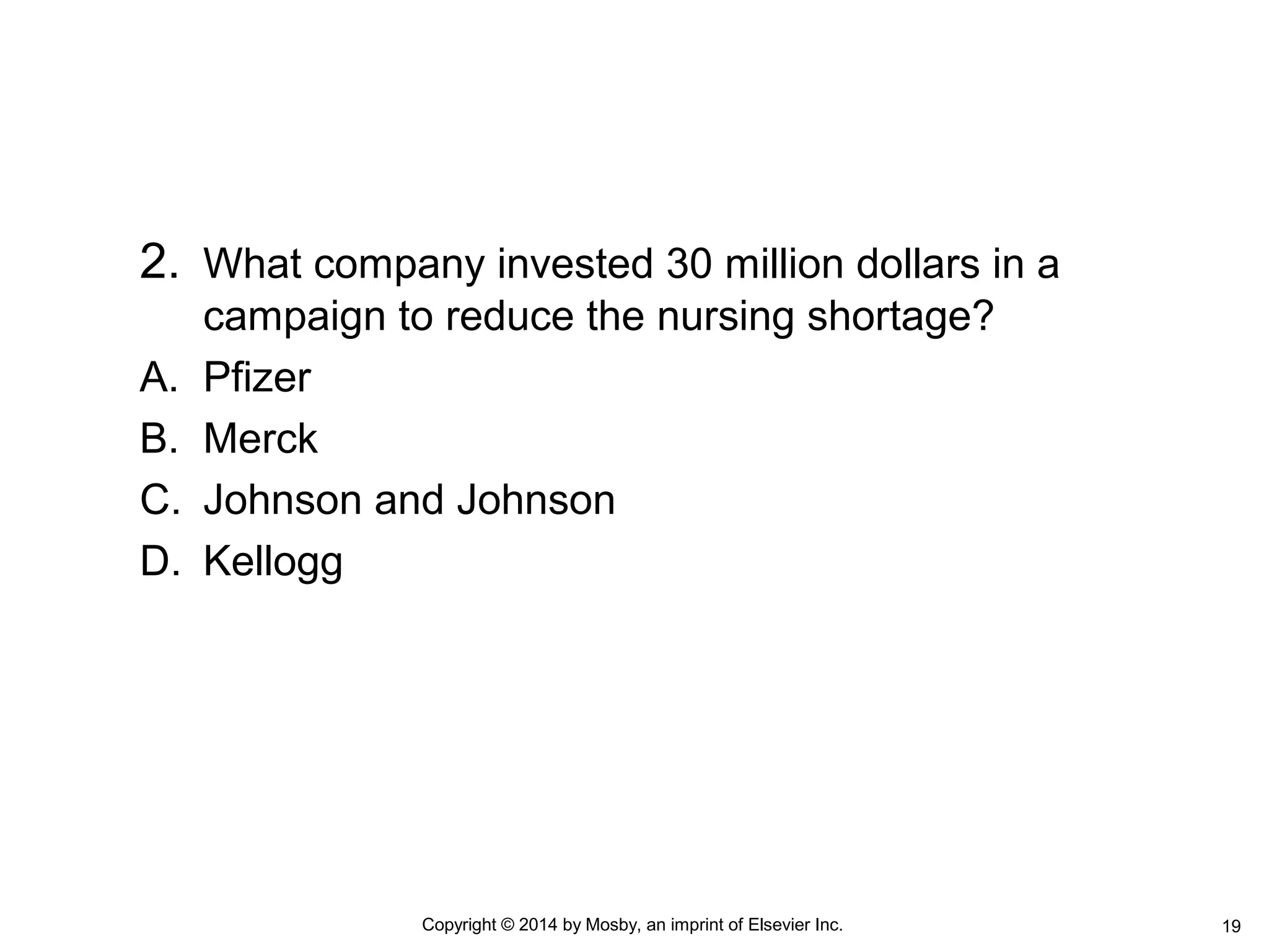 2. What company invested 30 million dollars in a
campaign to reduce the nursing shortage?
A. Pfizer
B. Merck
C. Johnson and Johnson
D. Kellogg
Copyright © 2014 by Mosby, an imprint of Elsevier Inc. 19
 