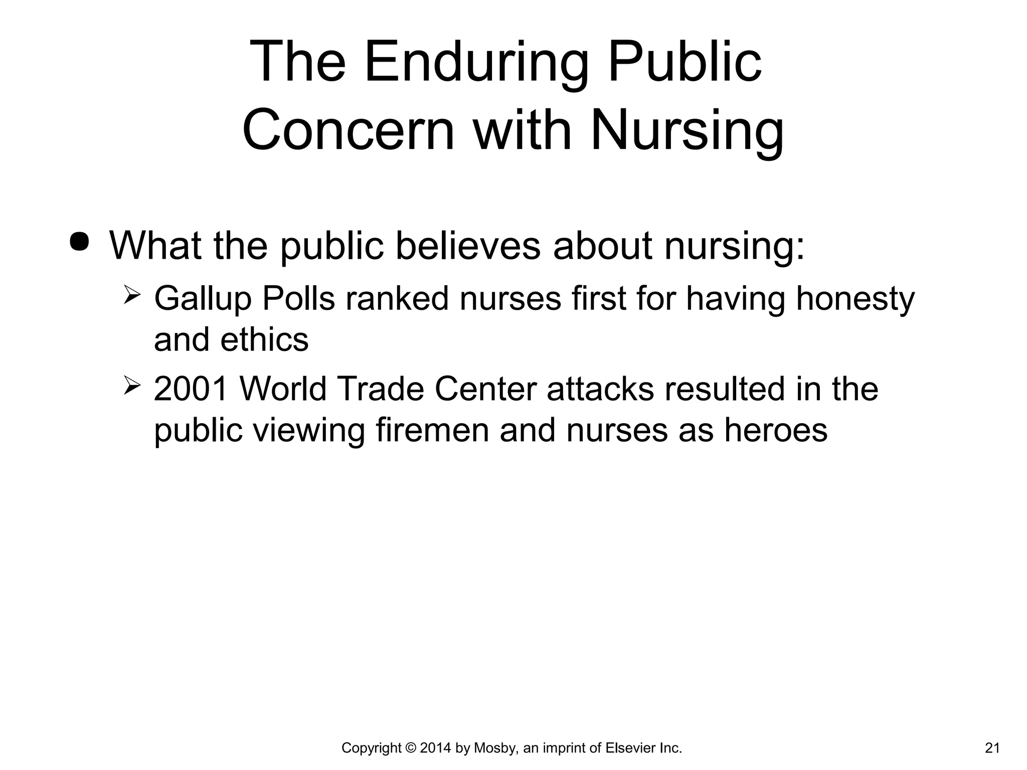  What the public believes about nursing:
 Gallup Polls ranked nurses first for having honesty
and ethics
 2001 World Trade Center attacks resulted in the
public viewing firemen and nurses as heroes
The Enduring Public
Concern with Nursing
Copyright © 2014 by Mosby, an imprint of Elsevier Inc. 21
 